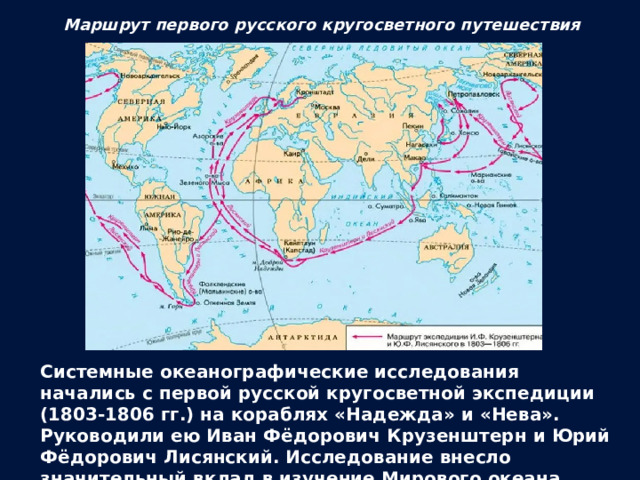 Маршрут первого русского кругосветного путешествия Системные океанографические исследования начались с первой русской кругосветной экспедиции (1803-1806 гг.) на кораблях «Надежда» и «Нева». Руководили ею Иван Фёдорович Крузенштерн и Юрий Фёдорович Лисянский. Исследование внесло значительный вклад в изучение Мирового океана, были закрыты последние «белые пятна» в северной части Тихого океана. 