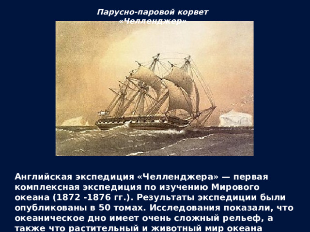 Парусно-паровой корвет «Челленджер» Английская экспедиция «Челленджера» — первая комплексная экспедиция по изучению Мирового океана (1872 -1876 гг.). Результаты экспедиции были опубликованы в 50 томах. Исследования показали, что океаническое дно имеет очень сложный рельеф, а также что растительный и животный мир океана разнообразен даже на больших глубинах. 