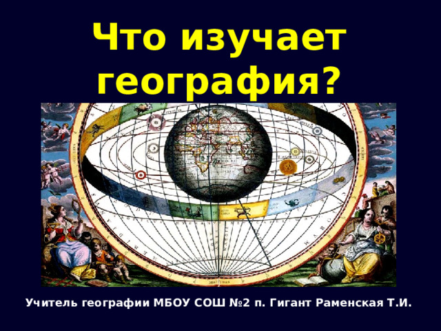 Что изучает география? Учитель географии МБОУ СОШ №2 п. Гигант Раменская Т.И. 