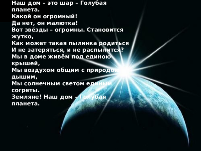 Представьте, ребята, картину вот эту: Наш дом – это шар – Голубая планета. Какой он огромный! Да нет, он малютка! Вот звёзды – огромны. Становится жутко, Как может такая пылинка родиться И не затеряться, и не распылится? Мы в доме живём под единою крышей, Мы воздухом общим с природою дышим, Мы солнечным светом единым согреты. Земляне! Наш дом – Голубая планета. 