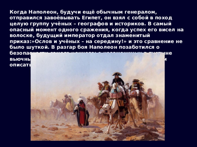 Когда Наполеон, будучи ещё обычным генералом, отправился завоёвывать Египет, он взял с собой в поход целую группу учёных – географов и историков. В самый опасный момент одного сражения, когда успех его висел на волоске, будущий император отдал знаменитый приказ:»Ослов и учёных – на середину!» и это сравнение не было шуткой. В разгар боя Наполеон позаботился о безопасности самого ценного: о незаменимых в пустыне вьючных животных и о тех, кто должен был изучить и описать его новые владения. 