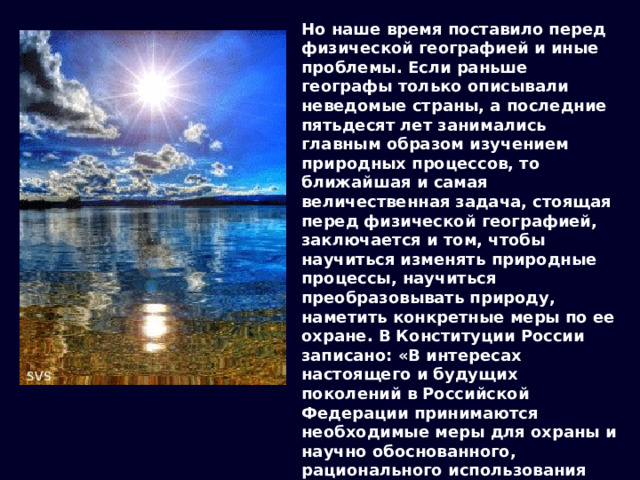Но наше время поставило перед физической географией и иные проблемы. Если раньше географы только описывали неведомые страны, а последние пятьдесят лет занимались главным образом изучением природных процессов, то ближайшая и самая величественная задача, стоящая перед физической географией, заключается и том, чтобы научиться изменять природные процессы, научиться преобразовывать природу, наметить конкретные меры по ее охране. В Конституции России записано: «В интересах настоящего и будущих поколений в Российской Федерации принимаются необходимые меры для охраны и научно обоснованного, рационального использования земли и её недр, водных ресурсов, растительного и животного мира, для сохранения в чистоте воздуха и воды, обеспечения воспроизводства природных богатств и улучшения окружающей человека среды» (ст. 18). 