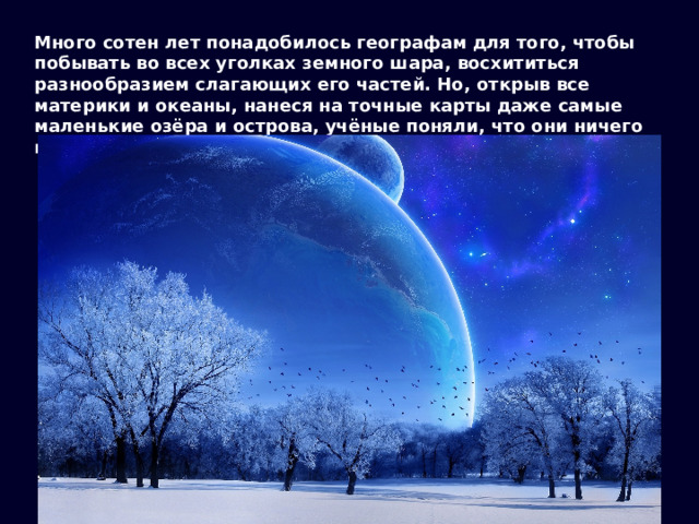 Много сотен лет понадобилось географам для того, чтобы побывать во всех уголках земного шара, восхититься разнообразием слагающих его частей. Но, открыв все материки и океаны, нанеся на точные карты даже самые маленькие озёра и острова, учёные поняли, что они ничего не знают об устройстве этого мира. 