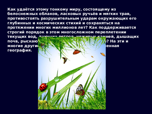 Как удаётся этому тонкому миру, состоящему из белоснежных облаков, ласковых ручьёв и мягких трав, противостоять разрушительным ударам окружающих его глубинных и космических стихий и сохраняться на протяжении многих миллионов лет? Как поддерживается строгий порядок в этом многосложном переплетении текущих вод, дующих ветров, неживых камней, дышащих почв, рыскающих зверей, думающих людей? На эти и многие другие вопросы ищет ответы современная география. 