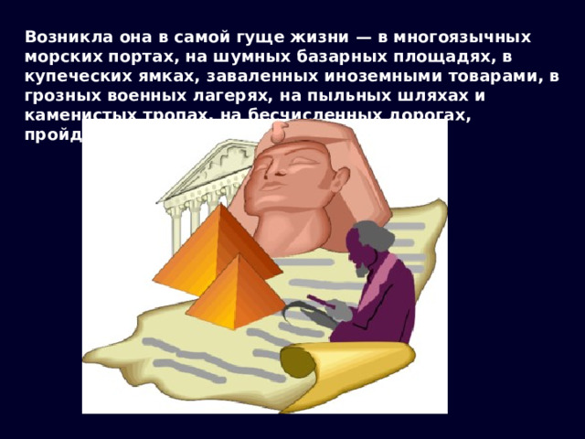 Возникла она в самой гуще жизни — в многоязычных морских портах, на шумных базарных площадях, в купеческих ямках, заваленных иноземными товарами, в грозных военных лагерях, на пыльных шляхах и каменистых тропах, на бесчисленных дорогах, пройденных людьми. 