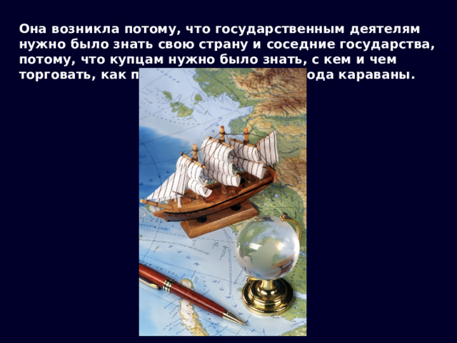 Она возникла потому, что государственным деятелям нужно было знать свою страну и соседние государства, потому, что купцам нужно было знать, с кем и чем торговать, как провести в далекие города караваны. 