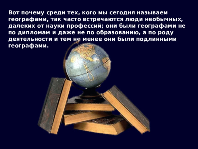 Вот почему среди тех, кого мы сегодня называем географами, так часто встречаются люди необычных, далеких от науки профессий; они были географами не по дипломам и даже не по образованию, а по роду деятельности и тем не менее они были подлинными географами. 
