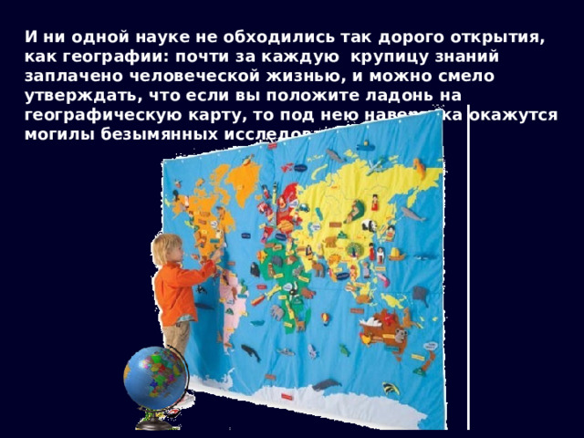 И ни одной науке не обходились так дорого открытия, как географии: почти за каждую крупицу знаний заплачено человеческой жизнью, и можно смело утверждать, что если вы положите ладонь на географическую карту, то под нею наверняка окажутся могилы безымянных исследователей … 