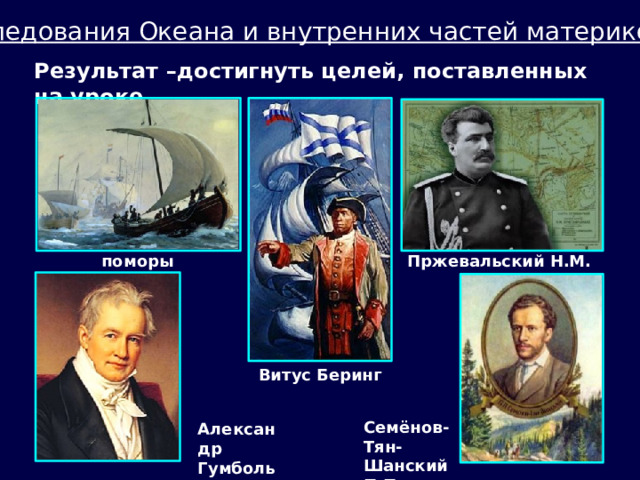 Исследования Океана и внутренних частей материков  Результат –достигнуть целей, поставленных на уроке. поморы Пржевальский Н.М. Витус Беринг Семёнов-Тян-Шанский П.П. Александр Гумбольдт 