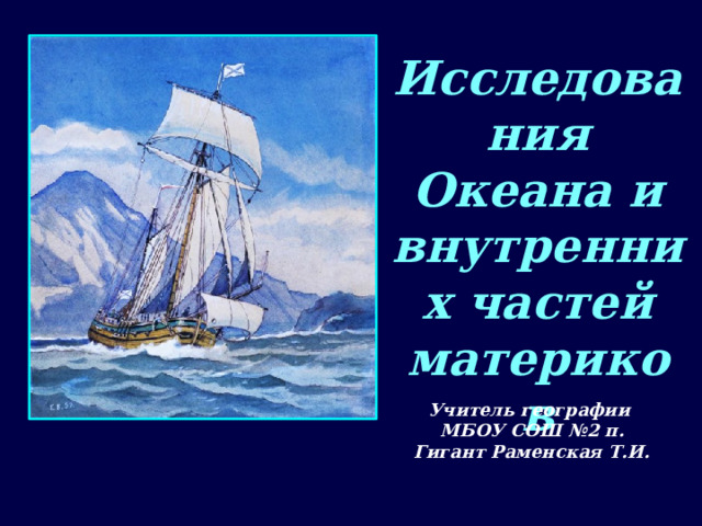 Исследования Океана и внутренних частей материков Учитель географии МБОУ СОШ №2 п. Гигант Раменская Т.И. 