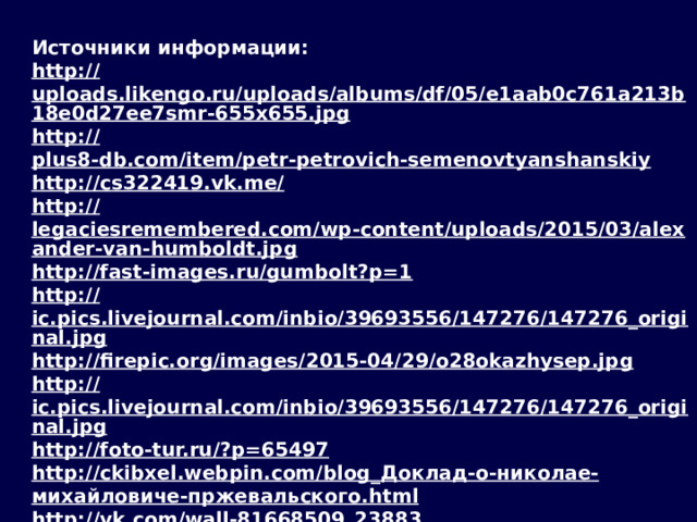 Источники информации: http:// uploads.likengo.ru/uploads/albums/df/05/e1aab0c761a213b18e0d27ee7smr-655x655.jpg http:// plus8-db.com/item/petr-petrovich-semenovtyanshanskiy http://cs322419.vk.me / http:// legaciesremembered.com/wp-content/uploads/2015/03/alexander-van-humboldt.jpg http:// fast-images.ru/gumbolt?p=1 http:// ic.pics.livejournal.com/inbio/39693556/147276/147276_original.jpg http:// firepic.org/images/2015-04/29/o28okazhysep.jpg http:// ic.pics.livejournal.com/inbio/39693556/147276/147276_original.jpg http://foto-tur.ru/? p=65497 http://ckibxel.webpin.com/blog_ Доклад-о- николае - михайловиче-пржевальского . html http:// vk.com/wall-81668509_23883 http://sibhistory.edu54.ru/ НАНСЕН_( Nansen)_ Фритьоф http:// library.iks.ru/resourses/epishkin.htm https:// 01varvara.files.wordpress.com/2011/02/00-mikhail-shankov-commander-vitus-bering-2009.jpg?w=1200&h=960 http:// korabley.net/news/2009-03-26-189?t=1426011129783 http:// www.familytree.ru/maps/state/ru/karta100.jpg  