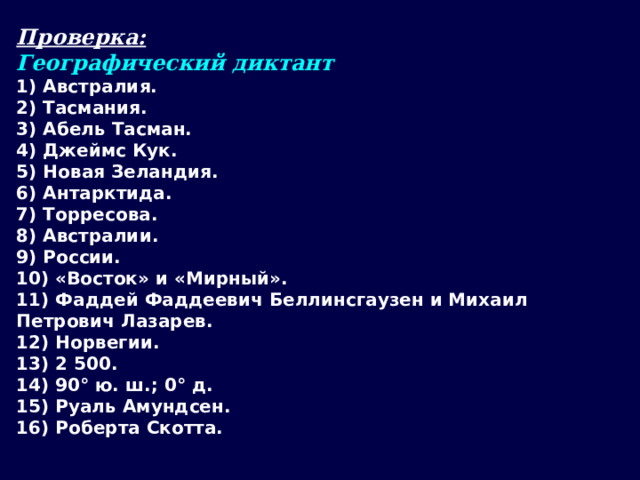 Проверка: Географический диктант 1) Австралия. 2) Тасмания. 3) Абель Тасман. 4) Джеймс Кук. 5) Новая Зеландия. 6) Антарктида. 7) Торресова. 8) Австралии. 9) России. 10) «Восток» и «Мирный». 11) Фаддей Фаддеевич Беллинсгаузен и Михаил Петрович Лазарев. 12) Норвегии. 13) 2 500. 14) 90° ю. ш.; 0° д. 15) Руаль Амундсен. 16) Роберта Скотта.  