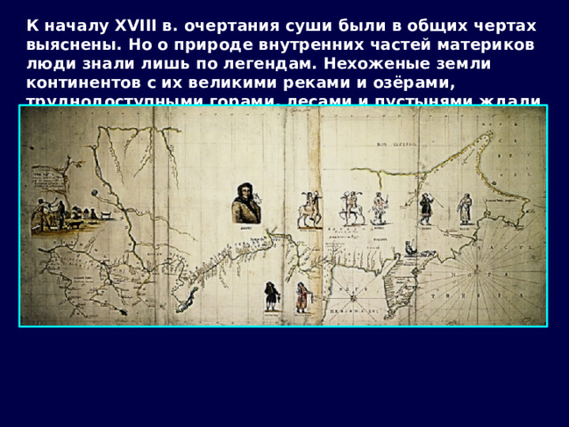 К началу XVIII в. очертания суши были в общих чертах выяснены. Но о природе внутренних частей материков люди знали лишь по легендам. Нехоженые земли континентов с их великими реками и озёрами, труднодоступными горами, лесами и пустынями ждали своих исследователей. 