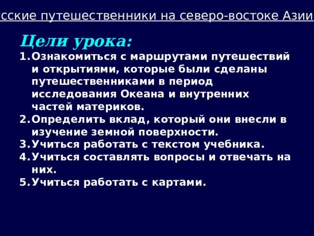 Русские путешественники на северо-востоке Азии Цели урока: Ознакомиться с маршрутами путешествий и открытиями, которые были сделаны путешественниками в период исследования Океана и внутренних частей материков. Определить вклад, который они внесли в изучение земной поверхности. Учиться работать с текстом учебника. Учиться составлять вопросы и отвечать на них. Учиться работать с картами. 