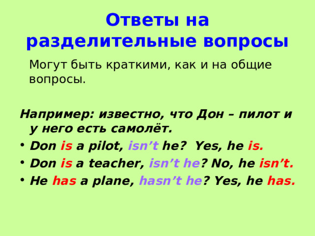Ответ ы на разделительные вопросы  Могут быть краткими, как и на общие вопросы. Например: известно, что Дон – пилот и у него есть самолёт. Don is a pilot, isn’t he? Yes, he is. Don is a teacher, isn’t he ? No, he isn’t. He has a plane, hasn’t he ? Yes, he has.  