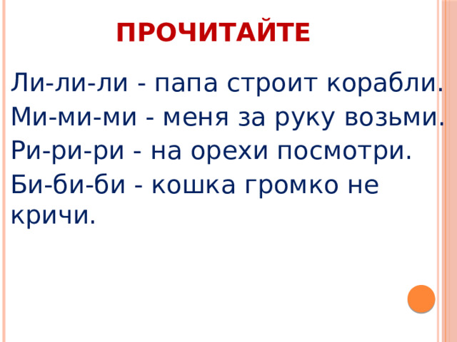 ПРОЧИТАЙТЕ Ли-ли-ли - папа строит корабли. Ми-ми-ми - меня за руку возьми. Ри-ри-ри - на орехи посмотри. Би-би-би - кошка громко не кричи. 