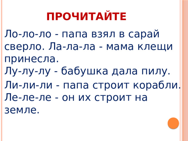 ПРОЧИТАЙТЕ Ло-ло-ло - папа взял в сарай сверло. Ла-ла-ла - мама клещи принесла.  Лу-лу-лу - бабушка дала пилу. Ли-ли-ли - папа строит корабли.  Ле-ле-ле - он их строит на земле. 