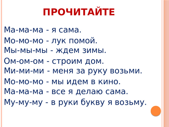 ПРОЧИТАЙТЕ Ма-ма-ма - я сама. Мо-мо-мо - лук помой.  Мы-мы-мы - ждем зимы. Ом-ом-ом - строим дом.  Ми-ми-ми - меня за руку возьми. Мо-мо-мо - мы идем в кино.  Ма-ма-ма - все я делаю сама. Му-му-му - в руки букву я возьму. 