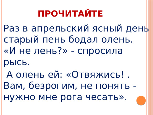 ПРОЧИТАЙТЕ Раз в апрельский ясный день старый пень бодал олень.  «И не лень?» - спросила рысь.  А олень ей: «Отвяжись! .  Вам, безрогим, не понять - нужно мне рога чесать».  