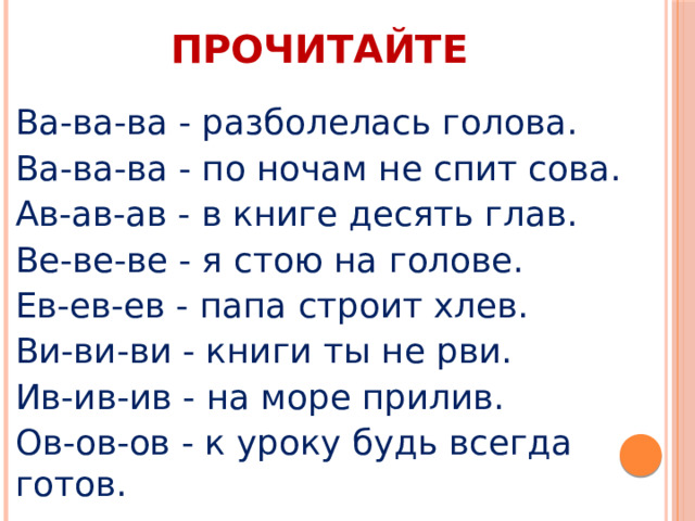 ПРОЧИТАЙТЕ Ва-ва-ва - разболелась голова. Ва-ва-ва - по ночам не спит сова. Ав-ав-ав - в книге десять глав. Ве-ве-ве - я стою на голове. Ев-ев-ев - папа строит хлев. Ви-ви-ви - книги ты не рви. Ив-ив-ив - на море прилив. Ов-ов-ов - к уроку будь всегда готов. 