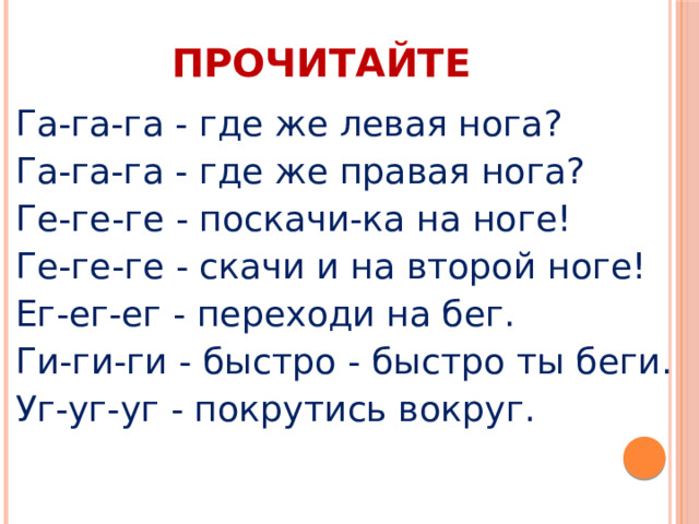 ПРОЧИТАЙТЕ Га-га-га - где же левая нога? Га-га-га - где же правая нога? Ге-ге-ге - поскачи-ка на ноге! Ге-ге-ге - скачи и на второй ноге! Ег-ег-ег - переходи на бег. Ги-ги-ги - быстро - быстро ты беги. Уг-уг-уг - покрутись вокруг. 