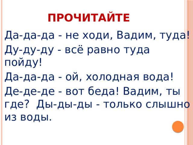 ПРОЧИТАЙТЕ Да-да-да - не ходи, Вадим, туда! Ду-ду-ду - всё равно туда пойду! Да-да-да - ой, холодная вода! Де-де-де - вот беда! Вадим, ты где? Ды-ды-ды - только слышно из воды. 