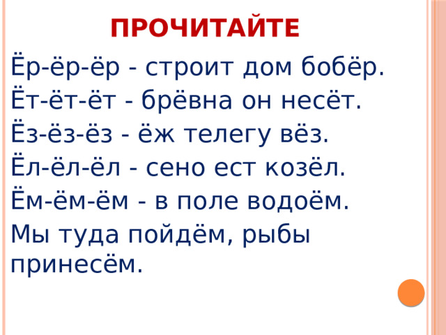 ПРОЧИТАЙТЕ Ёр-ёр-ёр - строит дом бобёр. Ёт-ёт-ёт - брёвна он несёт. Ёз-ёз-ёз - ёж телегу вёз. Ёл-ёл-ёл - сено ест козёл. Ём-ём-ём - в поле водоём. Мы туда пойдём, рыбы принесём. 