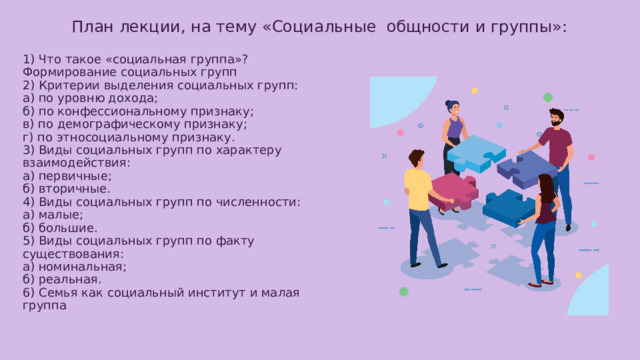 План лекции, на тему «Социальные общности и группы»: 1) Что такое «социальная группа»? Формирование социальных групп  2) Критерии выделения социальных групп:  а) по уровню дохода;  б) по конфессиональному признаку;  в) по демографическому признаку;  г) по этносоциальному признаку.  3) Виды социальных групп по характеру взаимодействия:  а) первичные;  б) вторичные.  4) Виды социальных групп по численности: а) малые;  б) большие.  5) Виды социальных групп по факту существования:  а) номинальная;  б) реальная.  6) Семья как социальный институт и малая группа 