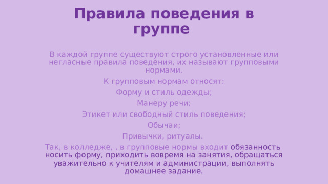 Правила поведения в группе В каждой группе существуют строго установленные или негласные правила поведения, их называют групповыми нормами.  К групповым нормам относят: Форму и стиль одежды;  Манеру речи; Этикет или свободный стиль поведения;  Обычаи; Привычки, ритуалы. Так, в колледже, , в групповые нормы входит обязанность носить форму, приходить вовремя на занятия, обращаться уважительно к учителям и администрации, выполнять домашнее задание. 