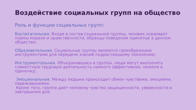 Воздействие социальных групп на общество    Роль и функции социальных групп:   Воспитательная.  Входя в состав социальной группы, человек осваивает нормы морали и нравственности, образцы поведения принятые в данном обществе;    Образовательная.  Социальные группы являются своеобразными инструментами для передачи знаний подрастающему поколению;   Инструментальная. Объединившись в группы, люди могут выполнять совместную трудовую деятельность намного эффективнее, нежели в одиночку;    Эмоциональная.  Между людьми происходит обмен чувствами, эмоциями, переживаниями.  Кроме того, группа дает человеку чувство защищенности, уверенности в завтрашнем дне.   
