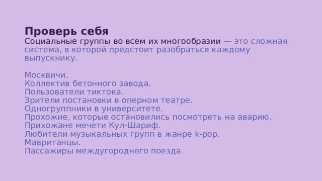 Проверь себя  Социальные группы во всем их многообразии — это сложная система, в которой предстоит разобраться каждому выпускнику.   Москвичи.  Коллектив бетонного завода.  Пользователи тиктока.  Зрители постановки в оперном театре.  Одногруппники в университете.  Прохожие, которые остановились посмотреть на аварию.  Прихожане мечети Кул-Шариф.  Любители музыкальных групп в жанре k-pop.  Мавританцы.  Пассажиры междугороднего поезда . 