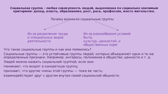 Социальная группа – любая совокупность людей, выделенная по социально значимым критериям: доход, власть, образование, рост, раса, профессия, место жительства.   Почему возникли социальные группы Из-за разделения труда и специальных видов деятельности Из-за разнообразия условий быта, культур, ценностей, и общественных норм Что такое социальные группы и как они появились? Социальные группы — это устойчивые группы людей, которых объединяют одни и те же определенные признаки. Например, интересы, положение в обществе, ценности и т. д. Людей можно назвать социальной группой, если они: понимают, что входят в конкретную группу; признают, что другие члены этой группы — тоже ее часть; взаимодействуют друг с другом внутри своей социальной общности. 