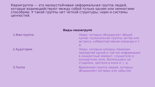 Квазигруппа — это малоустойчивая неформальная группа людей, которые взаимодействуют между собой только одним или немногими способами. У такой группы нет четкой структуры, норм и системы ценностей.   Виды квазигрупп 1.Фан-группа Люди, которых объединяет общий кумир: музыкальная группа, актер или актриса, киберспортивная команда и т. д. 2.Аудитория Люди, которые связаны приемом-передачей одной и той же информации в конкретный момент: слушатели в концертном зале, болельщики на стадионе, зрители в кино и т. д. 3.Толпа Временная группа людей, которых объединяет интерес или событие. 