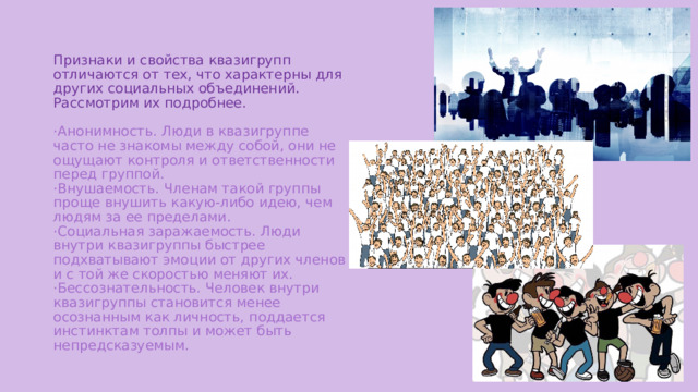 Признаки и свойства квазигрупп отличаются от тех, что характерны для других социальных объединений. Рассмотрим их подробнее.   ·Анонимность. Люди в квазигруппе часто не знакомы между собой, они не ощущают контроля и ответственности перед группой.  ·Внушаемость. Членам такой группы проще внушить какую-либо идею, чем людям за ее пределами.  ·Социальная заражаемость. Люди внутри квазигруппы быстрее подхватывают эмоции от других членов и с той же скоростью меняют их.  ·Бессознательность. Человек внутри квазигруппы становится менее осознанным как личность, поддается инстинктам толпы и может быть непредсказуемым.    