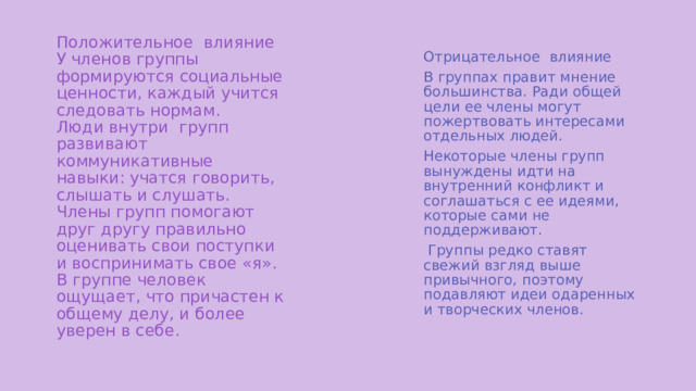 Положительное влияние  У членов группы формируются социальные ценности, каждый учится следовать нормам.  Люди внутри групп развивают коммуникативные навыки: учатся говорить, слышать и слушать.  Члены групп помогают друг другу правильно оценивать свои поступки и воспринимать свое «я».  В группе человек ощущает, что причастен к общему делу, и более уверен в себе.   Отрицательное влияние В группах правит мнение большинства. Ради общей цели ее члены могут пожертвовать интересами отдельных людей. Некоторые члены групп вынуждены идти на внутренний конфликт и соглашаться с ее идеями, которые сами не поддерживают.  Группы редко ставят свежий взгляд выше привычного, поэтому подавляют идеи одаренных и творческих членов. 