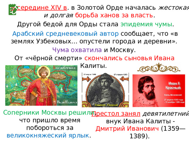 В середине XIV в . в Золотой Орде началась жестокая и долгая борьба ханов за власть . Другой бедой для Орды стала эпидемия чумы . Арабский средневековый автор сообщает, что «в землях Узбековых… опустели города и деревни». Чума охватила и Москву. От «чёрной смерти» скончались сыновья Ивана Калиты. Соперники Москвы решили , что пришло время побороться за великокняжеский ярлык . Престол занял  девятилетний внук Ивана Калиты - Дмитрий Иванович (1359—1389). 