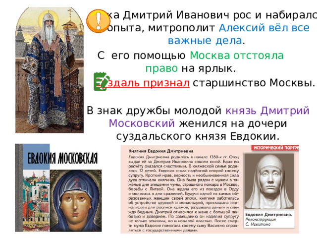 Пока Дмитрий Иванович рос и набирался опыта, митрополит Алексий вёл все важные дела . С  его помощью Москва отстояла право на ярлык. Суздаль признал  старшинство Москвы. В знак дружбы молодой князь Дмитрий Московский женился на дочери суздальского князя Евдокии. 