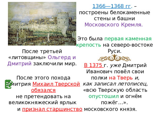 1366—1368 гг . – построены белокаменные стены и башни Московского Кремля. Это была первая каменная крепость на северо-востоке Руси. После третьей «литовщины» Ольгерд и Дмитрий заключили мир. В 1375 г. уже Дмитрий Иванович повёл свои полки на Тверь и, как записал летописец , «всю Тверскую область опустошил и огнём пожёг…». После этого похода Дмитрия Михаил Тверской обязался не претендовать на великокняжеский ярлык и признал старшинство  московского князя. 