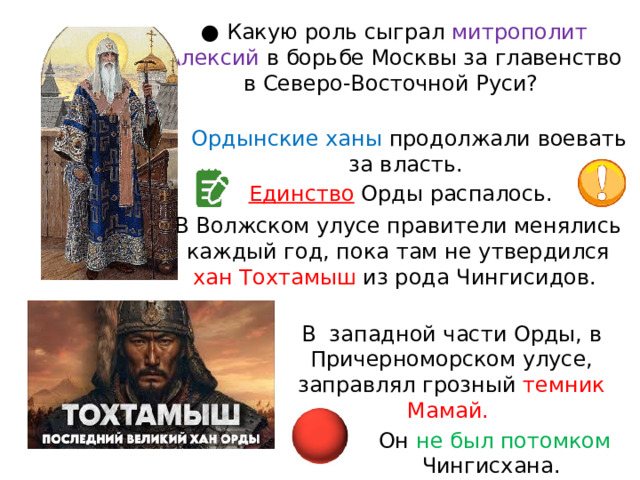 ● Какую роль сыграл митрополит Алексий в борьбе Москвы за главенство в Северо-Восточной Руси? Ордынские ханы продолжали воевать за власть. Единство Орды распалось. В Волжском улусе правители менялись каждый год, пока там не утвердился хан Тохтамыш из рода Чингисидов. В  западной части Орды, в Причерноморском улусе, заправлял грозный темник Мамай. Он не был потомком Чингисхана. 