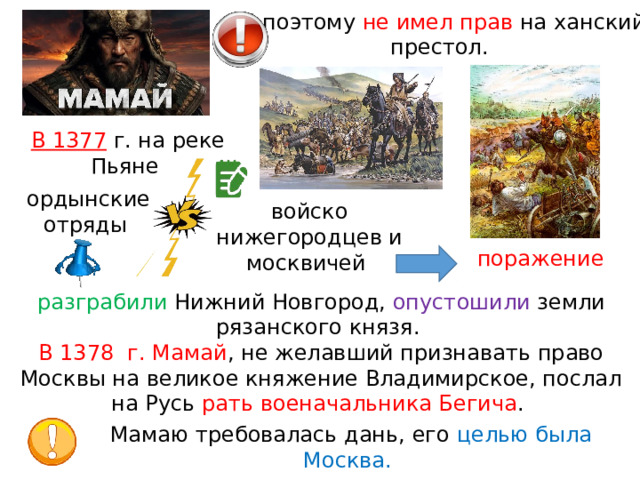 И поэтому не имел прав на ханский престол. В 1377  г. на реке Пьяне ордынские отряды войско нижегородцев и москвичей поражение разграбили Нижний Новгород, опустошили земли рязанского князя. В 1378  г. Мамай , не желавший признавать право Москвы на великое княжение Владимирское, послал на Русь рать военачальника Бегича . Мамаю требовалась дань, его целью была Москва. 