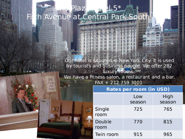 The Plaza Hotel 5* Fifth Avenue at Central Park South Our hotel is situated in New York City. It is used by tourists and business people. We offer 282 luxury rooms. We have a fitness salon, a restaurant and a bar. FAX + 212 759 3001 Rates per room (in USD) Single room Low season High season Double room 725 Twin room 765 770 Triple room 915 815 Family room 1165 965 1265 1565 1665 