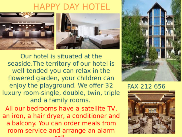 HAPPY DAY HOTEL Our hotel is situated at the seaside.The territory of our hotel is well-tended you can relax in the flowered garden, your children can enjoy the playground. We offer 32 luxury room-single, double, twin, triple and a family rooms. All our bedrooms have a satellite TV, an iron, a hair dryer, a conditioner and a balcony. You can order meals from room service and arrange an alarm call. We have 10 rooms with facilities for disabled people . FAX 212 656 3065 