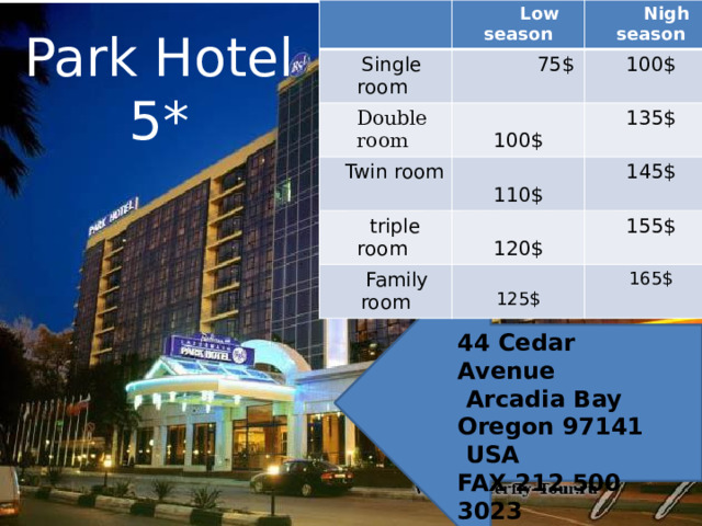  Low season  Single room  Nigh season  75$  Double room 100$  Twin room  100$  triple room  110$ 135$  Family room  120$ 145$  125$ 155$ 165$ Park Hotel 5* 44 Cedar Avenue  Arcadia Bay  Oregon 97141  USA FAX 212 500 3023  