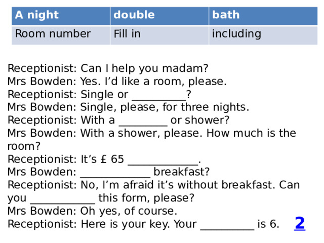 A night double Room number Fill in bath including Receptionist: Can I help you madam? Mrs Bowden: Yes. I’d like a room, please. Receptionist: Single or __________? Mrs Bowden: Single, please, for three nights. Receptionist: With a _________ or shower? Mrs Bowden: With a shower, please. How much is the room? Receptionist: It’s £ 65 _____________. Mrs Bowden: _____________ breakfast? Receptionist: No, I’m afraid it’s without breakfast. Can you ____________ this form, please? Mrs Bowden: Oh yes, of course. Receptionist: Here is your key. Your __________ is 6. 