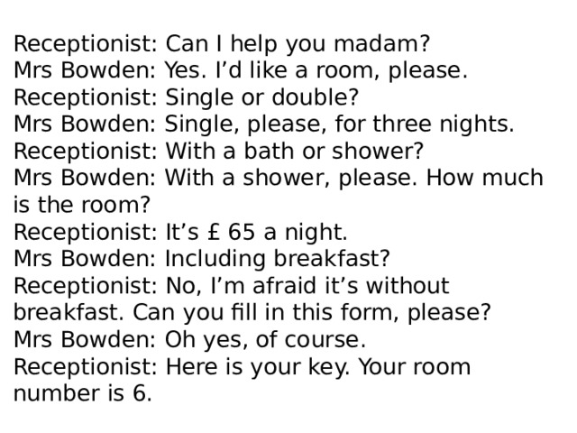Receptionist: Can I help you madam? Mrs Bowden: Yes. I’d like a room, please. Receptionist: Single or double? Mrs Bowden: Single, please, for three nights. Receptionist: With a bath or shower? Mrs Bowden: With a shower, please. How much is the room? Receptionist: It’s £ 65 a night. Mrs Bowden: Including breakfast? Receptionist: No, I’m afraid it’s without breakfast. Can you fill in this form, please? Mrs Bowden: Oh yes, of course. Receptionist: Here is your key. Your room number is 6. 
