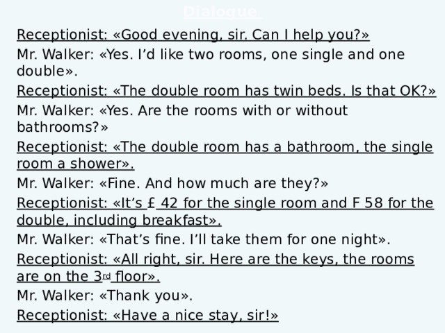 Dialogue Receptionist: «Good evening, sir. Can I help you?» Mr. Walker: «Yes. I’d like two rooms, one single and one double». Receptionist: «The double room has twin beds. Is that OK?» Mr. Walker: «Yes. Are the rooms with or without bathrooms?» Receptionist: «The double room has a bathroom, the single room a shower». Mr. Walker: «Fine. And how much are they?» Receptionist: «It’s £ 42 for the single room and F 58 for the double, including breakfast». Mr. Walker: «That’s fine. I’ll take them for one night». Receptionist: «All right, sir. Here are the keys, the rooms are on the 3 rd floor». Mr. Walker: «Thank you». Receptionist: «Have a nice stay, sir!»  