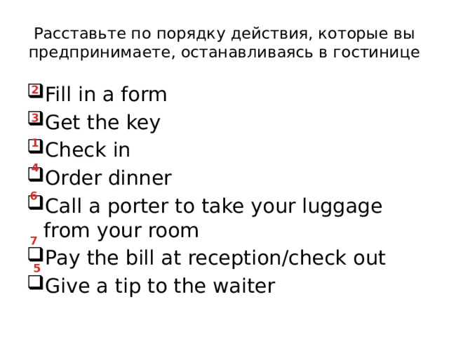 Расставьте по порядку действия, которые вы предпринимаете, останавливаясь в гостинице Fill in a form Get the key Check in Order dinner Call a porter to take your luggage from your room Pay the bill at reception/check out Give a tip to the waiter 2 3 1 4 6 7 5 