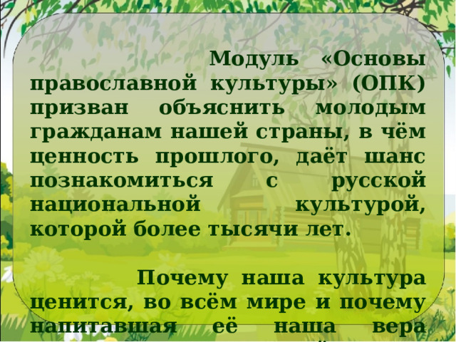 Модуль «Основы православной культуры» (ОПК) призван объяснить молодым гражданам нашей страны, в чём ценность прошлого, даёт шанс познакомиться с русской национальной культурой, которой более тысячи лет.   Почему наша культура ценится, во всём мире и почему напитавшая её наша вера именуется православной. 