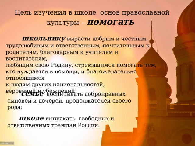 Цель изучения в школе основ православной культуры – помогать  школьнику  вырасти добрым и честным, трудолюбивым и ответственным, почтительным к родителям, благодарным к учителям и воспитателям, любящим свою Родину, стремящимся помогать тем, кто нуждается в помощи, и благожелательно относящимся к людям других национальностей, верований и убеждений;  семье воспитывать добронравных сыновей и дочерей, продолжателей своего рода;  школе  выпускать свободных и ответственных граждан России. 