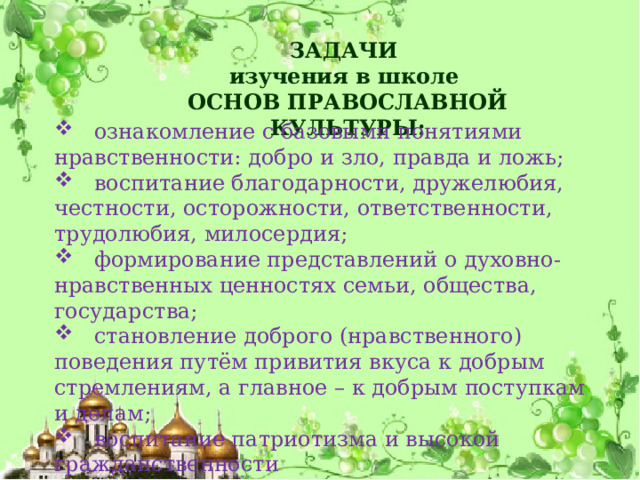 ЗАДАЧИ изучения в школе ОСНОВ ПРАВОСЛАВНОЙ КУЛЬТУРЫ:  ознакомление с базовыми понятиями нравственности: добро и зло, правда и ложь;  воспитание благодарности, дружелюбия, честности, осторожности, ответственности, трудолюбия, милосердия;  формирование представлений о духовно-нравственных ценностях семьи, общества, государства;  становление доброго (нравственного) поведения путём привития вкуса к добрым стремлениям, а главное – к добрым поступкам и делам;  воспитание патриотизма и высокой гражданственности 
